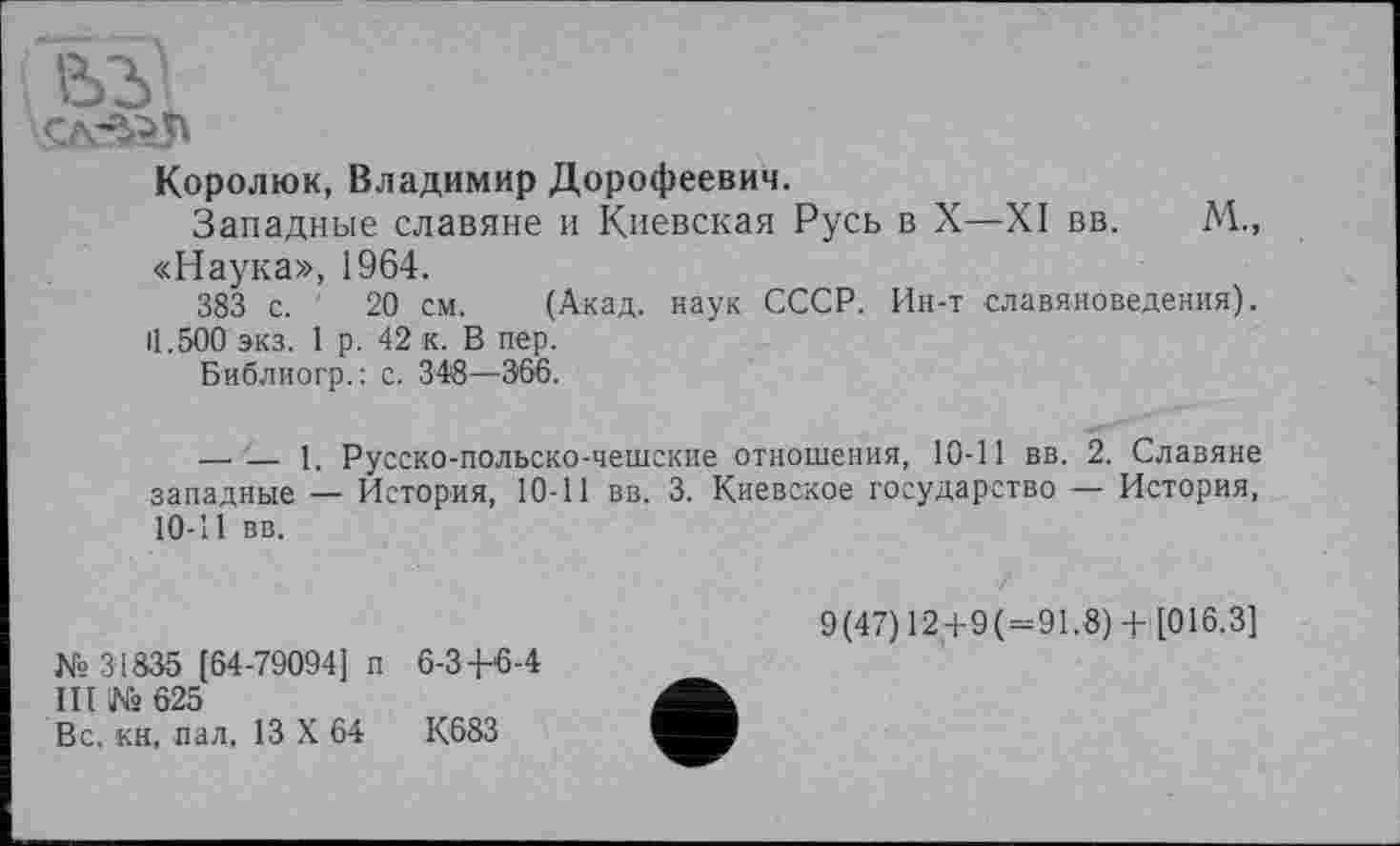 ﻿Королюк, Владимир Дорофеевич.
Западные славяне и Киевская Русь в X—XI вв. М., «Наука», 1964.
383 с. 20 см. (Акад, наук СССР. Ин-т славяноведения). 11.500 экз. 1 р. 42 к. В пер.
Библиогр.: с. 348—366.
—.— 1. Русско-польско-чешские отношения, 10-11 вв. 2. Славяне западные — История, 10-11 вв. 3. Киевское государство — История, 10-11 вв.
К» 31835 [64-79094] п 6-34-6-4
III Ks 625
Вс. кн, пал. 13 X 64	К683
9(47) 12+9( = 91.8) + [016.3]